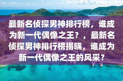 最新名侦探男神排行榜，谁成为新一代偶像之王？，最新名侦探男神排行榜揭晓，谁成为新一代偶像之王的风采？
