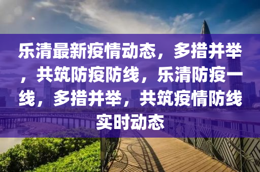 乐清最新疫情动态，多措并举，共筑防疫防线，乐清防疫一线，多措并举，共筑疫情防线实时动态