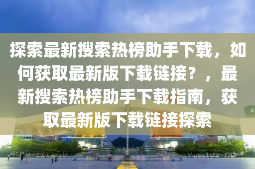 探索最新搜索热榜助手下载，如何获取最新版下载链接？，最新搜索热榜助手下载指南，获取最新版下载链接探索