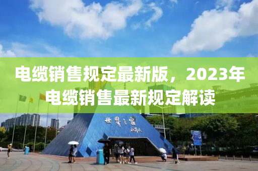 电缆销售规定最新版，2023年电缆销售最新规定解读
