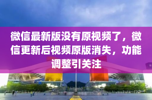 微信最新版没有原视频了，微信更新后视频原版消失，功能调整引关注