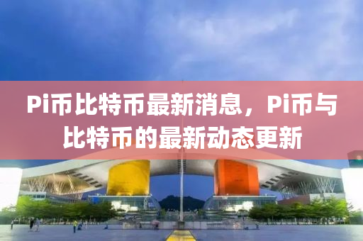 Pi币比特币最新消息，Pi币与比特币的最新动态更新