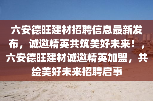 六安德旺建材招聘信息最新发布，诚邀精英共筑美好未来！，六安德旺建材诚邀精英加盟，共绘美好未来招聘启事