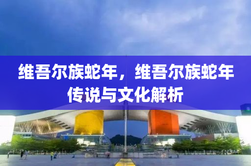 维吾尔族蛇年，维吾尔族蛇年传说与文化解析