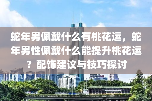 蛇年男佩戴什么有桃花运，蛇年男性佩戴什么能提升桃花运？配饰建议与技巧探讨