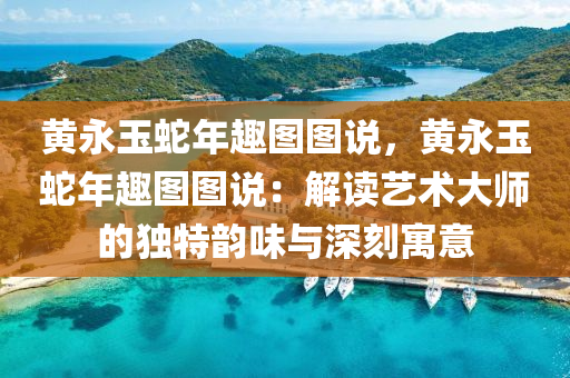黄永玉蛇年趣图图说，黄永玉蛇年趣图图说：解读艺术大师的独特韵味与深刻寓意