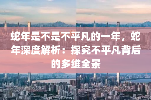 蛇年是不是不平凡的一年，蛇年深度解析：探究不平凡背后的多维全景