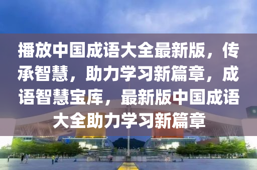 播放中国成语大全最新版，传承智慧，助力学习新篇章，成语智慧宝库，最新版中国成语大全助力学习新篇章
