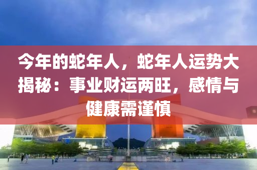 今年的蛇年人，蛇年人运势大揭秘：事业财运两旺，感情与健康需谨慎