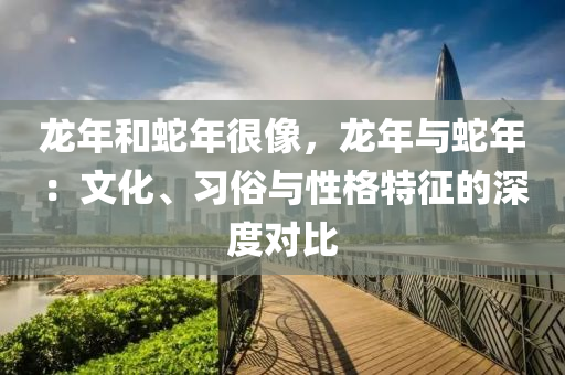 龙年和蛇年很像，龙年与蛇年：文化、习俗与性格特征的深度对比