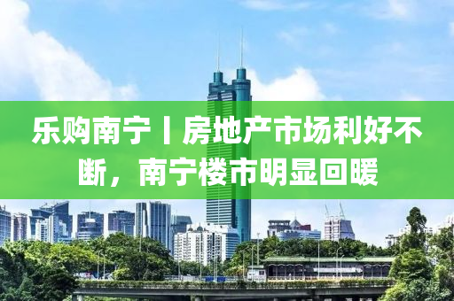 乐购南宁丨房地产市场利好不断，南宁楼市明显回暖