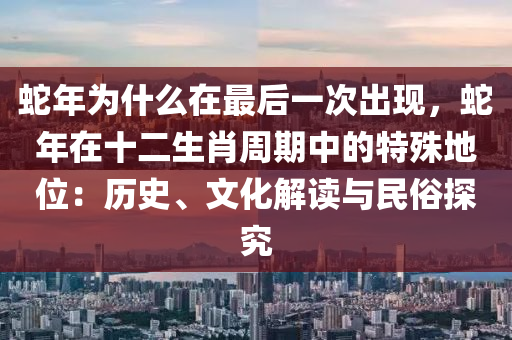 蛇年为什么在最后一次出现，蛇年在十二生肖周期中的特殊地位：历史、文化解读与民俗探究