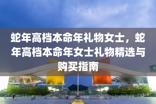 蛇年高档本命年礼物女士，蛇年高档本命年女士礼物精选与购买指南