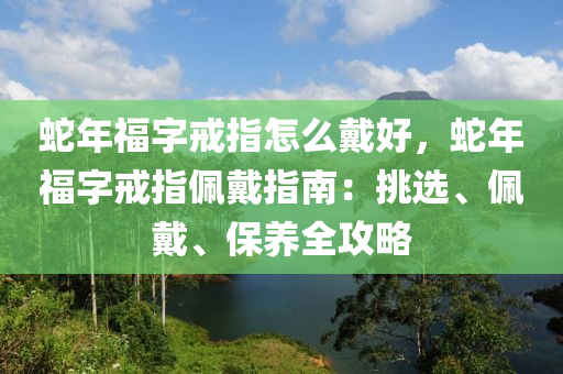 蛇年福字戒指怎么戴好，蛇年福字戒指佩戴指南：挑选、佩戴、保养全攻略