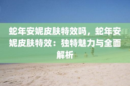 蛇年安妮皮肤特效吗，蛇年安妮皮肤特效：独特魅力与全面解析