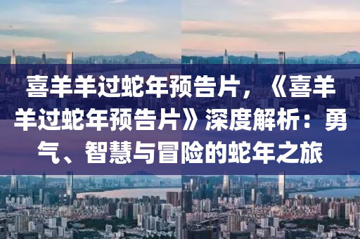 喜羊羊过蛇年预告片，《喜羊羊过蛇年预告片》深度解析：勇气、智慧与冒险的蛇年之旅