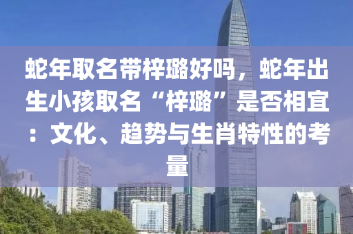 蛇年取名带梓璐好吗，蛇年出生小孩取名“梓璐”是否相宜：文化、趋势与生肖特性的考量