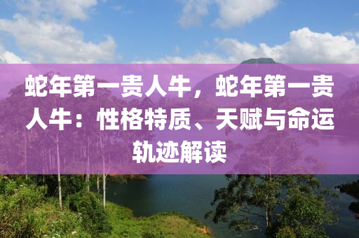 蛇年第一贵人牛，蛇年第一贵人牛：性格特质、天赋与命运轨迹解读