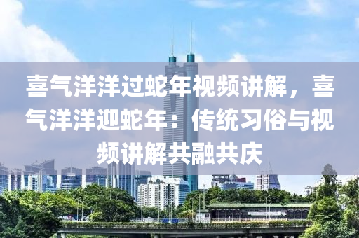 喜气洋洋过蛇年视频讲解，喜气洋洋迎蛇年：传统习俗与视频讲解共融共庆