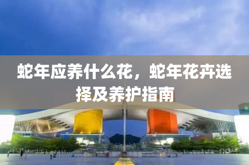 蛇年应养什么花，蛇年花卉选择及养护指南