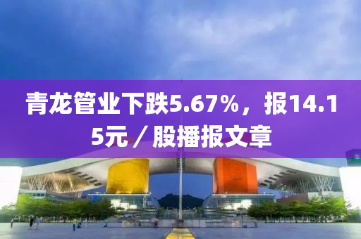 青龙管业下跌5.67%，报14.15元／股播报文章