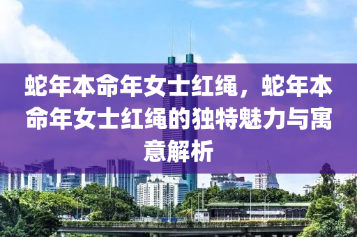 蛇年本命年女士红绳，蛇年本命年女士红绳的独特魅力与寓意解析