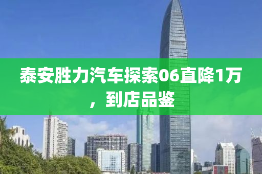 泰安胜力汽车探索06直降1万，到店品鉴