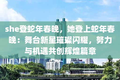 she登蛇年春晚，她登上蛇年春晚：舞台新星璀璨闪耀，努力与机遇共创辉煌篇章