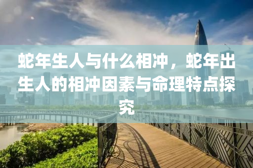 蛇年生人与什么相冲，蛇年出生人的相冲因素与命理特点探究