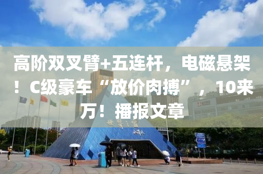 高阶双叉臂+五连杆，电磁悬架！C级豪车“放价肉搏”，10来万！播报文章
