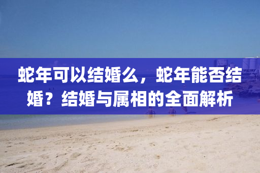 蛇年可以结婚么，蛇年能否结婚？结婚与属相的全面解析