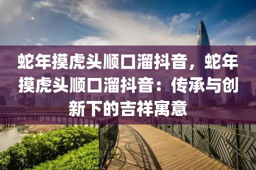 蛇年摸虎头顺口溜抖音，蛇年摸虎头顺口溜抖音：传承与创新下的吉祥寓意