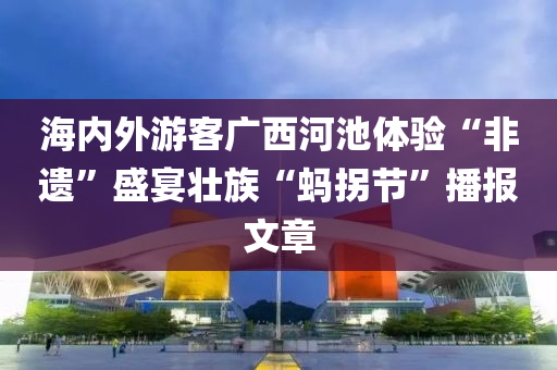海内外游客广西河池体验“非遗”盛宴壮族“蚂拐节”播报文章