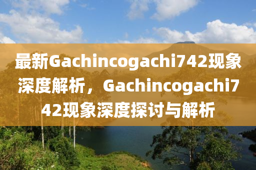 最新Gachincogachi742现象深度解析，Gachincogachi742现象深度探讨与解析