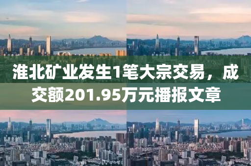 淮北矿业发生1笔大宗交易，成交额201.95万元播报文章