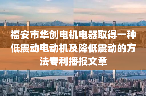 福安市华创电机电器取得一种低震动电动机及降低震动的方法专利播报文章