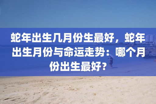 蛇年出生几月份生最好，蛇年出生月份与命运走势：哪个月份出生最好？
