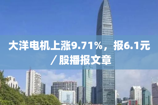 大洋电机上涨9.71%，报6.1元／股播报文章