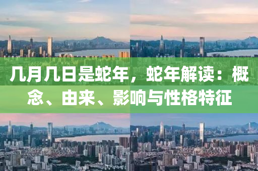 几月几日是蛇年，蛇年解读：概念、由来、影响与性格特征