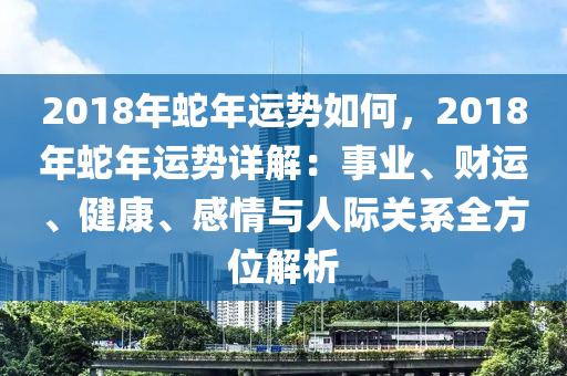 2018年蛇年运势如何，2018年蛇年运势详解：事业、财运、健康、感情与人际关系全方位解析