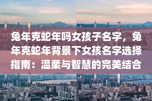 兔年克蛇年吗女孩子名字，兔年克蛇年背景下女孩名字选择指南：温柔与智慧的完美结合