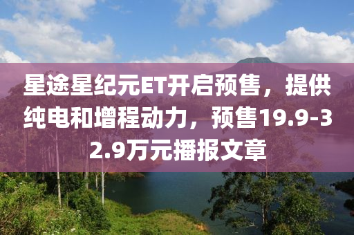 星途星纪元ET开启预售，提供纯电和增程动力，预售19.9-32.9万元播报文章
