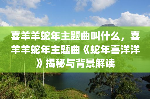 喜羊羊蛇年主题曲叫什么，喜羊羊蛇年主题曲《蛇年喜洋洋》揭秘与背景解读