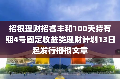 招银理财招睿丰和100天持有期4号固定收益类理财计划13日起发行播报文章