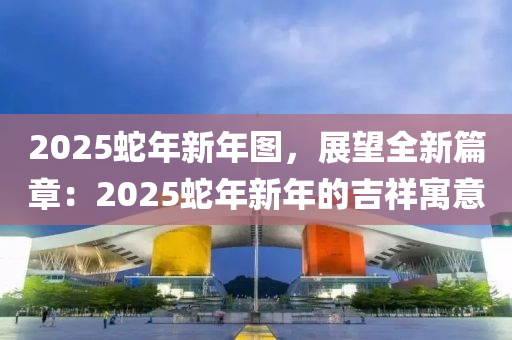 2025蛇年新年图，展望全新篇章：2025蛇年新年的吉祥寓意