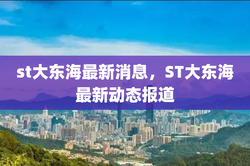 st大东海最新消息，ST大东海最新动态报道
