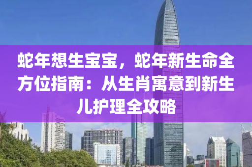 蛇年想生宝宝，蛇年新生命全方位指南：从生肖寓意到新生儿护理全攻略