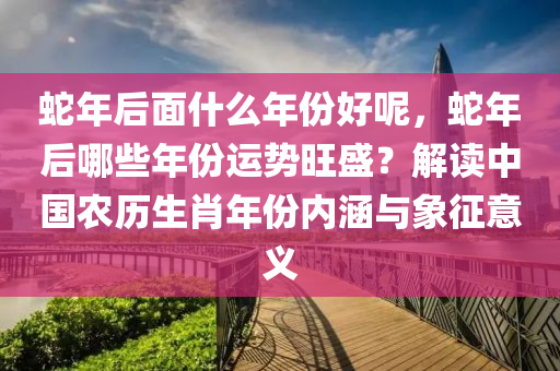 蛇年后面什么年份好呢，蛇年后哪些年份运势旺盛？解读中国农历生肖年份内涵与象征意义