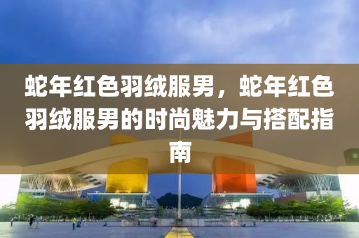 蛇年红色羽绒服男，蛇年红色羽绒服男的时尚魅力与搭配指南