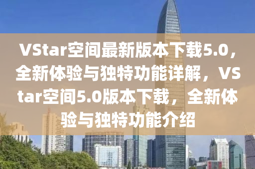 VStar空间最新版本下载5.0，全新体验与独特功能详解，VStar空间5.0版本下载，全新体验与独特功能介绍